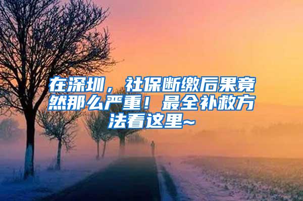 在深圳，社保断缴后果竟然那么严重！最全补救方法看这里~