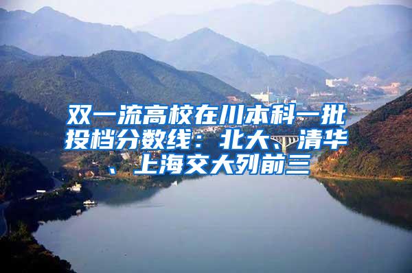 双一流高校在川本科一批投档分数线：北大、清华、上海交大列前三