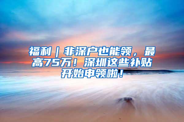 福利｜非深户也能领，最高75万！深圳这些补贴开始申领啦！