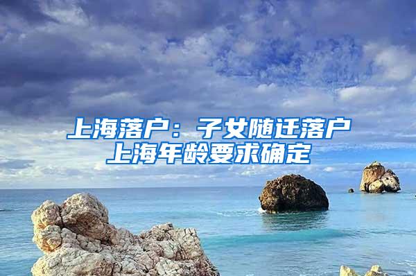 上海落户：子女随迁落户上海年龄要求确定