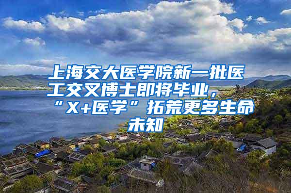 上海交大医学院新一批医工交叉博士即将毕业，“X+医学”拓荒更多生命未知