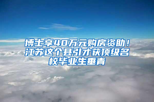 博士享40万元购房资助！江苏这个县引才获顶级名校毕业生垂青