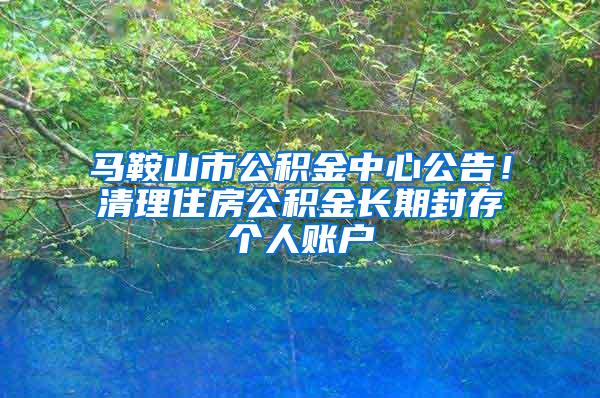 马鞍山市公积金中心公告！清理住房公积金长期封存个人账户