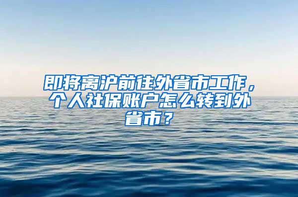 即将离沪前往外省市工作，个人社保账户怎么转到外省市？