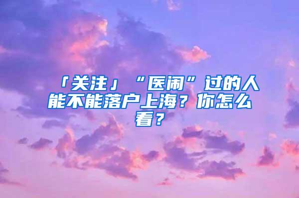 「关注」“医闹”过的人能不能落户上海？你怎么看？