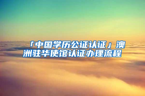 「中国学历公证认证」澳洲驻华使馆认证办理流程