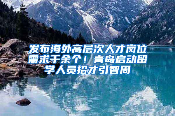 发布海外高层次人才岗位需求千余个！青岛启动留学人员招才引智周