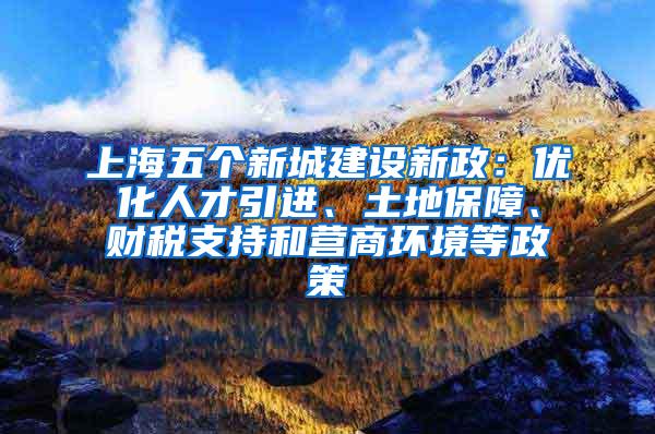 上海五个新城建设新政：优化人才引进、土地保障、财税支持和营商环境等政策