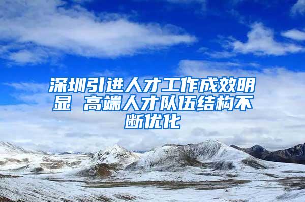 深圳引进人才工作成效明显 高端人才队伍结构不断优化