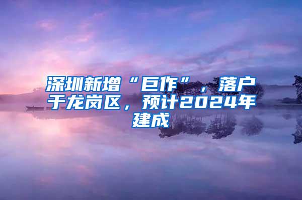 深圳新增“巨作”，落户于龙岗区，预计2024年建成