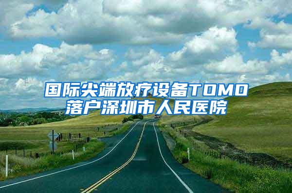 国际尖端放疗设备TOMO落户深圳市人民医院