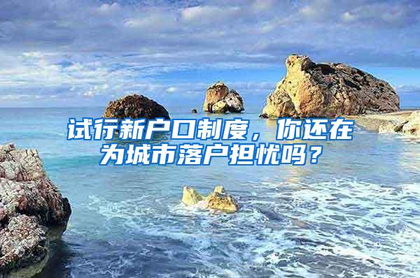 试行新户口制度，你还在为城市落户担忧吗？