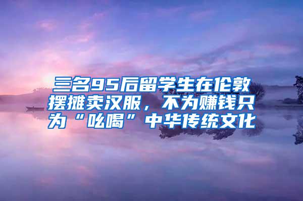 三名95后留学生在伦敦摆摊卖汉服，不为赚钱只为“吆喝”中华传统文化