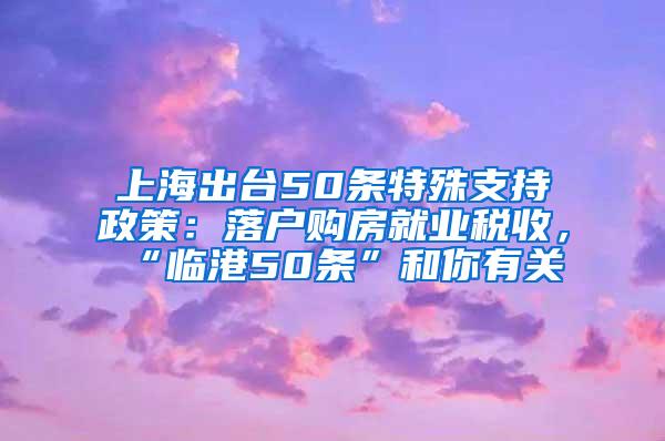 上海出台50条特殊支持政策：落户购房就业税收，“临港50条”和你有关→