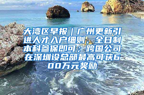 大湾区早报｜广州更新引进人才入户细则，全日制本科参保即可；跨国公司在深圳设总部最高可获600万元奖励