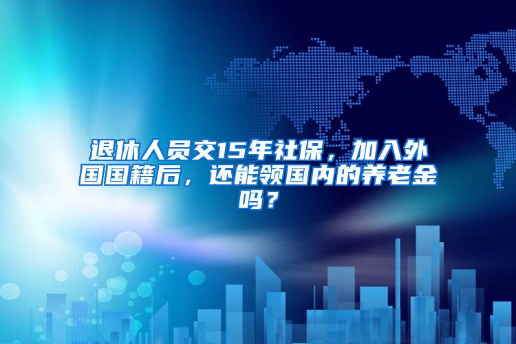 退休人员交15年社保，加入外国国籍后，还能领国内的养老金吗？