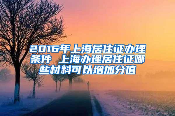 2016年上海居住证办理条件 上海办理居住证哪些材料可以增加分值