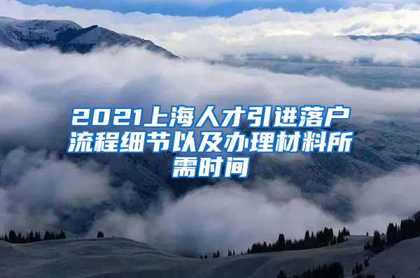 2021上海人才引进落户流程细节以及办理材料所需时间