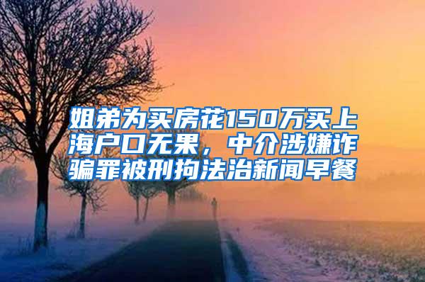 姐弟为买房花150万买上海户口无果，中介涉嫌诈骗罪被刑拘法治新闻早餐