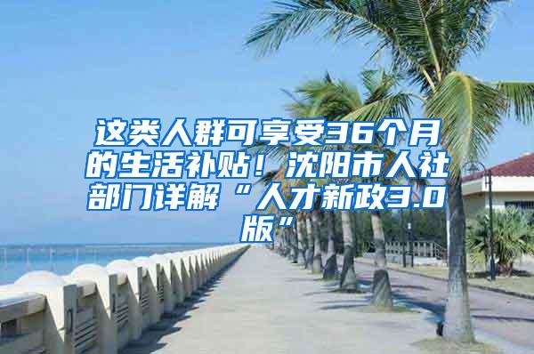 这类人群可享受36个月的生活补贴！沈阳市人社部门详解“人才新政3.0版”