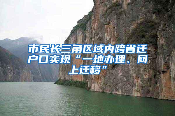 市民长三角区域内跨省迁户口实现“一地办理、网上迁移”