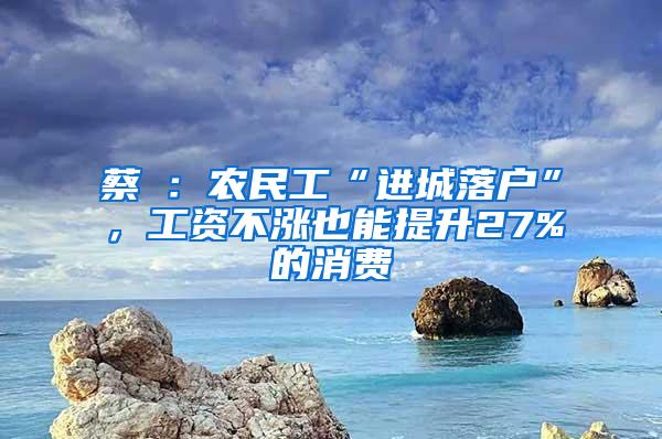 蔡昉：农民工“进城落户”，工资不涨也能提升27%的消费