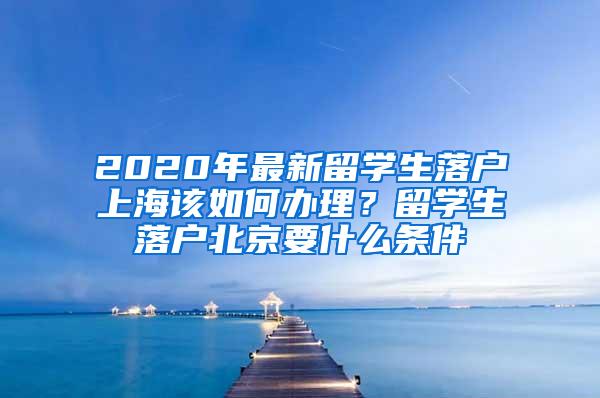 2020年最新留学生落户上海该如何办理？留学生落户北京要什么条件