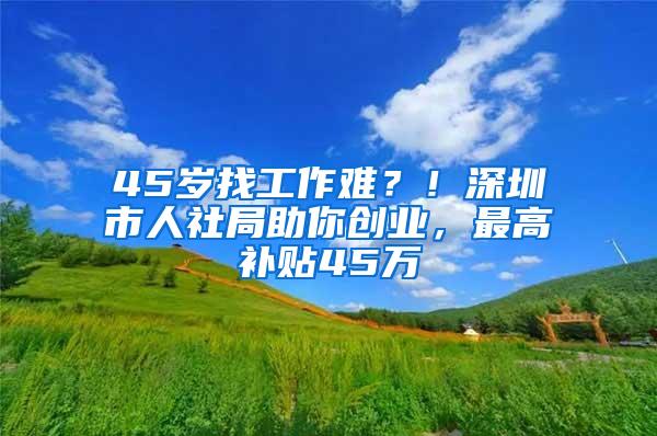 45岁找工作难？！深圳市人社局助你创业，最高补贴45万