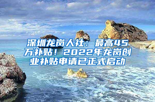 深圳龙岗人社：最高45万补贴！2022年龙岗创业补贴申请已正式启动