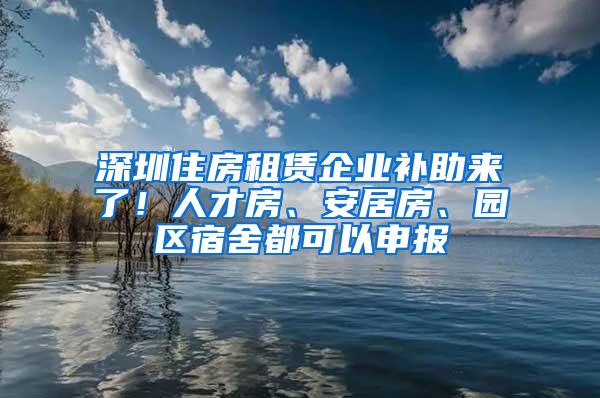 深圳住房租赁企业补助来了！人才房、安居房、园区宿舍都可以申报