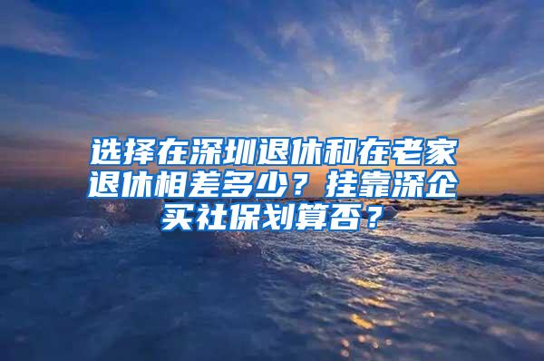 选择在深圳退休和在老家退休相差多少？挂靠深企买社保划算否？