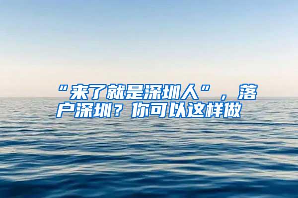 “来了就是深圳人”，落户深圳？你可以这样做→