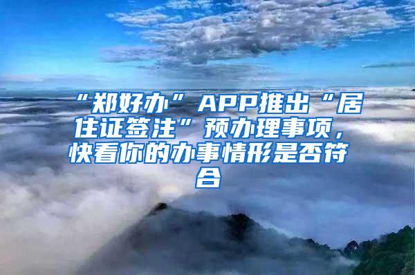 “郑好办”APP推出“居住证签注”预办理事项，快看你的办事情形是否符合