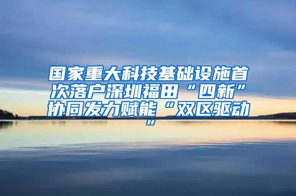 国家重大科技基础设施首次落户深圳福田“四新”协同发力赋能“双区驱动”