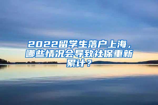 2022留学生落户上海，哪些情况会导致社保重新累计？