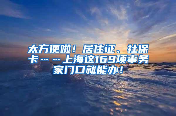 太方便啦！居住证、社保卡……上海这169项事务家门口就能办！