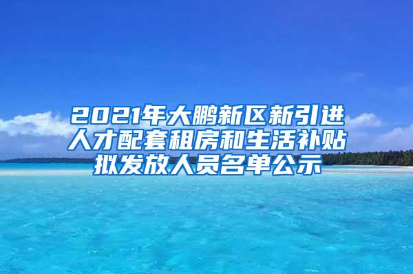 2021年大鹏新区新引进人才配套租房和生活补贴拟发放人员名单公示