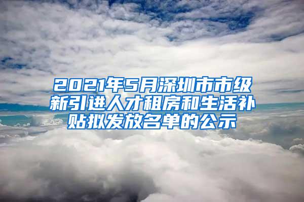 2021年5月深圳市市级新引进人才租房和生活补贴拟发放名单的公示