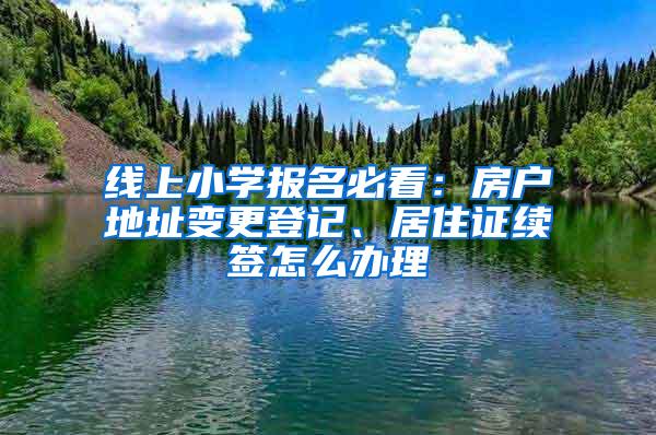 线上小学报名必看：房户地址变更登记、居住证续签怎么办理