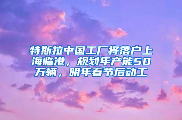 特斯拉中国工厂将落户上海临港，规划年产能50万辆，明年春节后动工