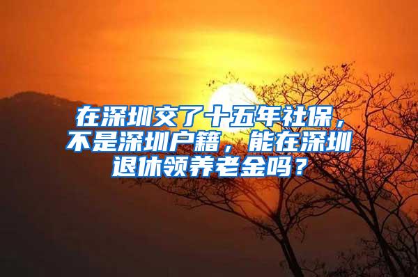 在深圳交了十五年社保，不是深圳户籍，能在深圳退休领养老金吗？