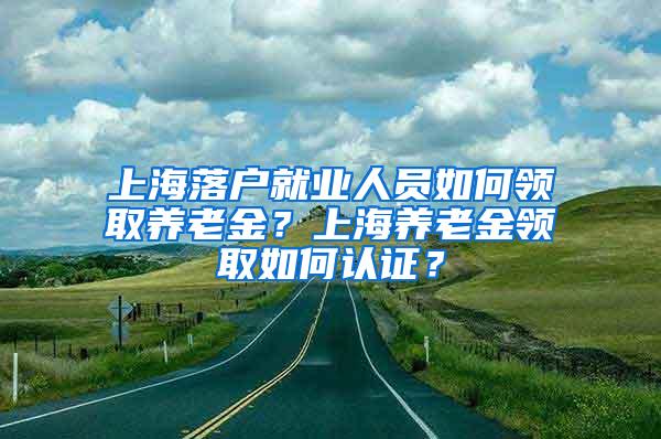 上海落户就业人员如何领取养老金？上海养老金领取如何认证？