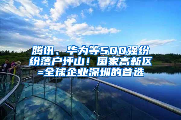 腾讯、华为等500强纷纷落户坪山！国家高新区=全球企业深圳的首选