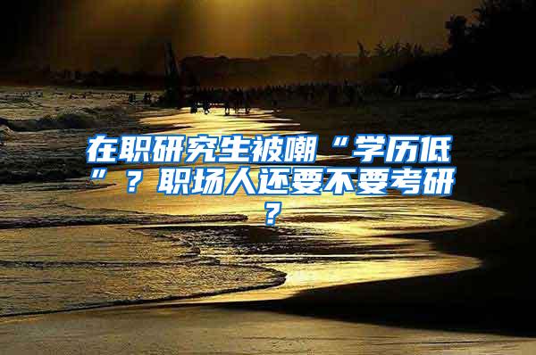 在职研究生被嘲“学历低”？职场人还要不要考研？