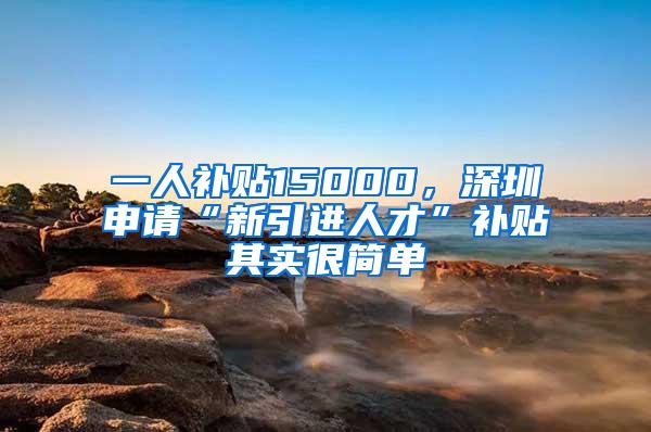 一人补贴15000，深圳申请“新引进人才”补贴其实很简单