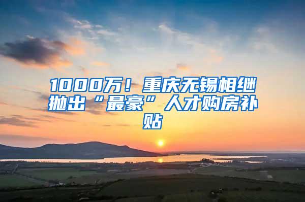 1000万！重庆无锡相继抛出“最豪”人才购房补贴