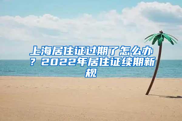 上海居住证过期了怎么办？2022年居住证续期新规