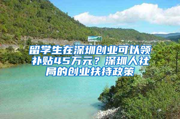 留学生在深圳创业可以领补贴45万元？深圳人社局的创业扶持政策