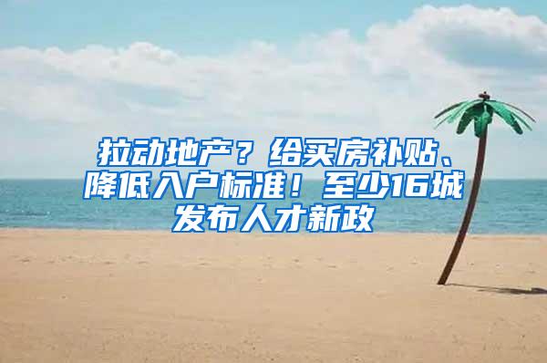 拉动地产？给买房补贴、降低入户标准！至少16城发布人才新政