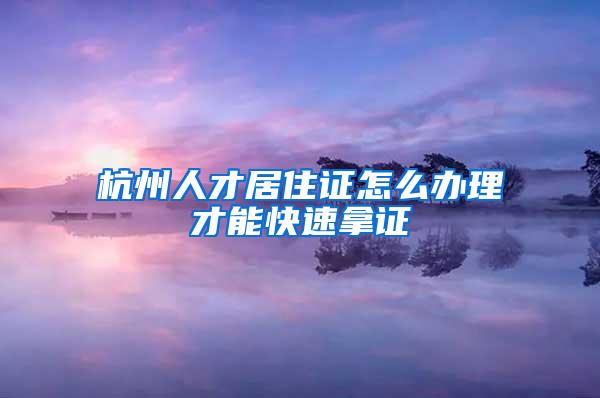 杭州人才居住证怎么办理才能快速拿证